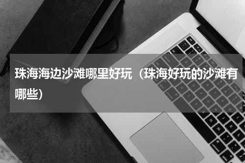 珠海海边沙滩哪里好玩（珠海好玩的沙滩有哪些）