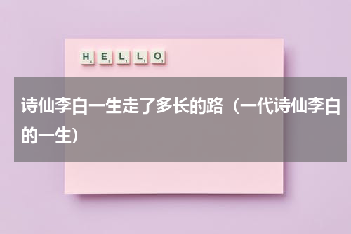 诗仙李白一生走了多长的路（一代诗仙李白的一生）