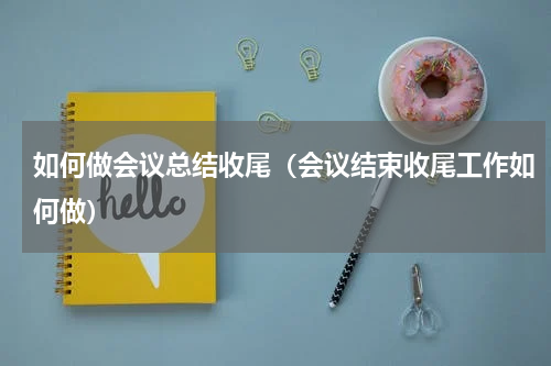 如何做会议总结收尾（会议结束收尾工作如何做）