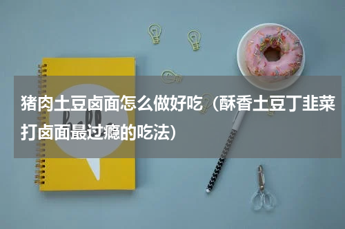 猪肉土豆卤面怎么做好吃（酥香土豆丁韭菜打卤面最过瘾的吃法）