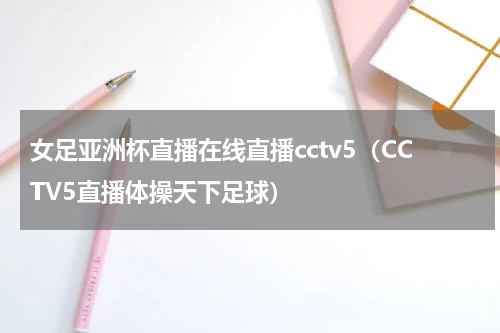 女足亚洲杯直播在线直播cctv5（CCTV5直播体操天下足球）