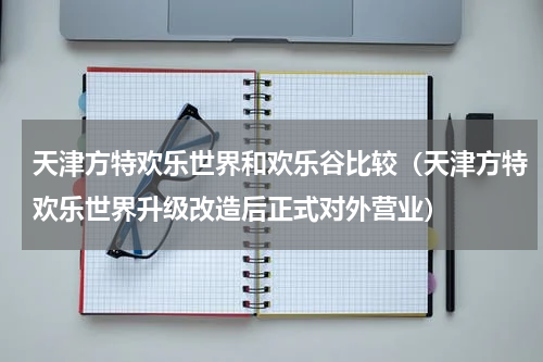 天津方特欢乐世界和欢乐谷比较（天津方特欢乐世界升级改造后正式对外营业）