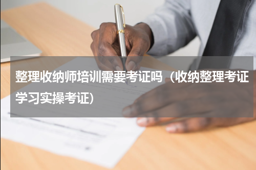 整理收纳师培训需要考证吗（收纳整理考证学习实操考证）