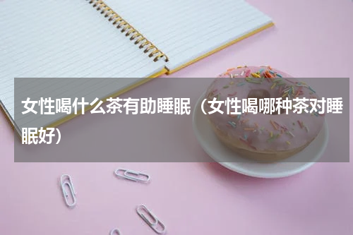 女性喝什么茶有助睡眠（女性喝哪种茶对睡眠好）