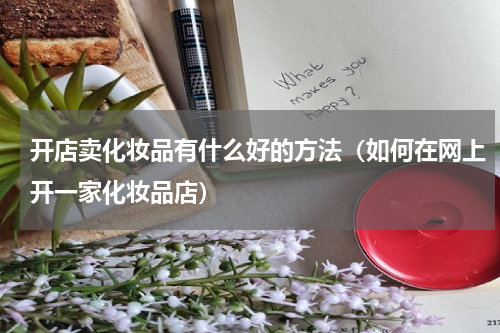 开店卖化妆品有什么好的方法（如何在网上开一家化妆品店）