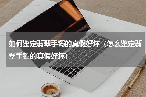 如何鉴定翡翠手镯的真假好坏（怎么鉴定翡翠手镯的真假好坏）