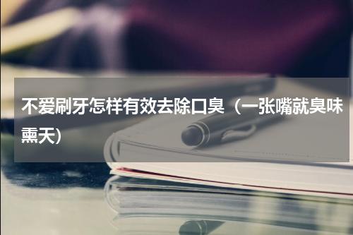 不爱刷牙怎样有效去除口臭（一张嘴就臭味熏天）