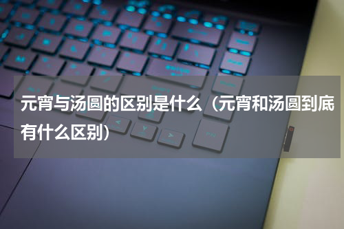 元宵与汤圆的区别是什么（元宵和汤圆到底有什么区别）