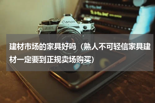 建材市场的家具好吗（熟人不可轻信家具建材一定要到正规卖场购买）