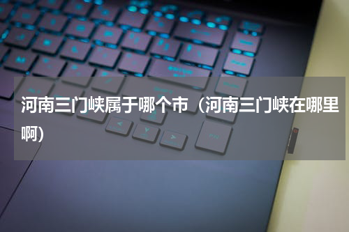 河南三门峡属于哪个市（河南三门峡在哪里啊）