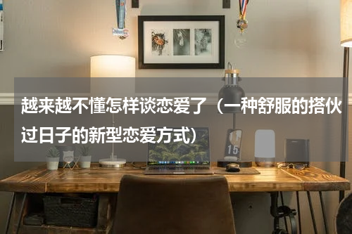 越来越不懂怎样谈恋爱了（一种舒服的搭伙过日子的新型恋爱方式）