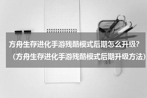 方舟生存进化手游残酷模式后期怎么升级?（方舟生存进化手游残酷模式后期升级方法）