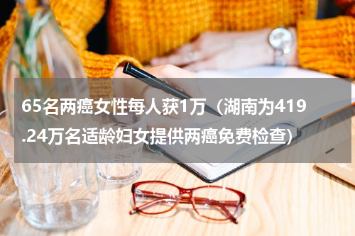 65名两癌女性每人获1万（湖南为419.24万名适龄妇女提供两癌免费检查）