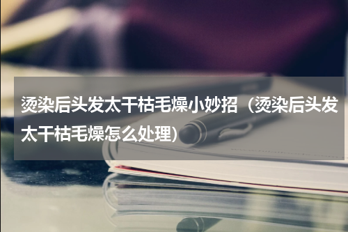 烫染后头发太干枯毛燥小妙招（烫染后头发太干枯毛燥怎么处理）