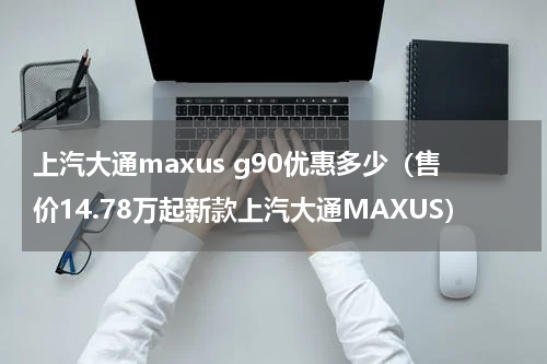 上汽大通maxus g90优惠多少（售价14.78万起新款上汽大通MAXUS）