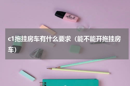 c1拖挂房车有什么要求（能不能开拖挂房车）