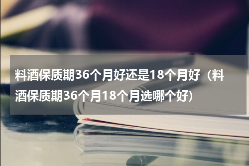 料酒保质期36个月好还是18个月好（料酒保质期36个月18个月选哪个好）