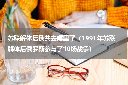 苏联解体后俄共去哪里了（1991年苏联解体后俄罗斯参与了10场战争）