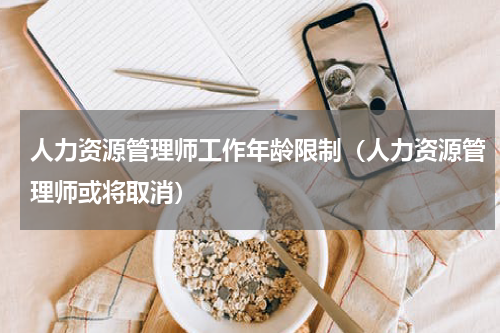 人力资源管理师工作年龄限制（人力资源管理师或将取消）