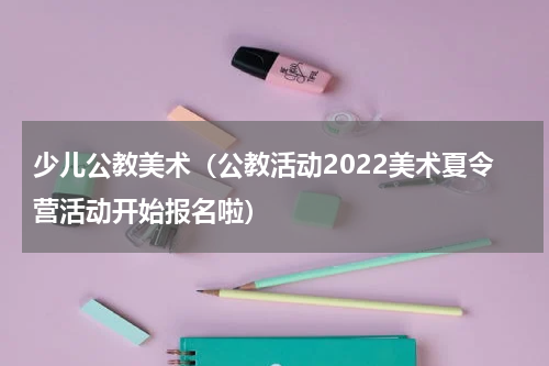 少儿公教美术（公教活动2022美术夏令营活动开始报名啦）