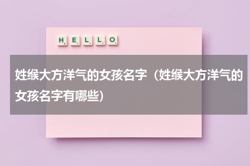 姓缑大方洋气的女孩名字（姓缑大方洋气的女孩名字有哪些）