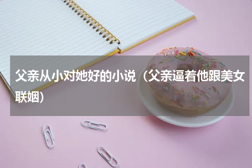 父亲从小对她好的小说（父亲逼着他跟美女联姻）