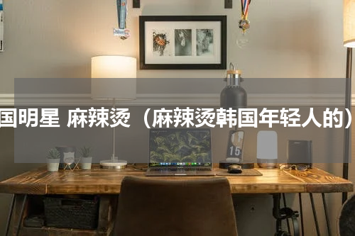 韩国明星 麻辣烫（麻辣烫韩国年轻人的）