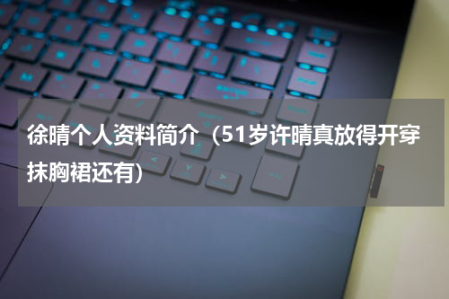 徐晴个人资料简介（51岁许晴真放得开穿抹胸裙还有）