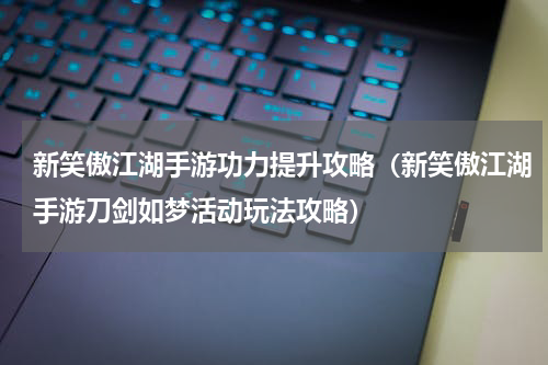 新笑傲江湖手游功力提升攻略（新笑傲江湖手游刀剑如梦活动玩法攻略）