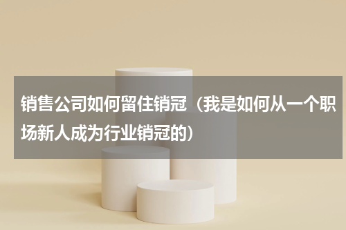 销售公司如何留住销冠（我是如何从一个职场新人成为行业销冠的）