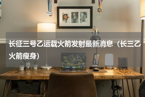 长征三号乙运载火箭发射最新消息（长三乙火箭瘦身）