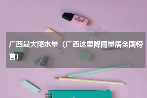 广西最大降水量（广西这里降雨量居全国榜首）