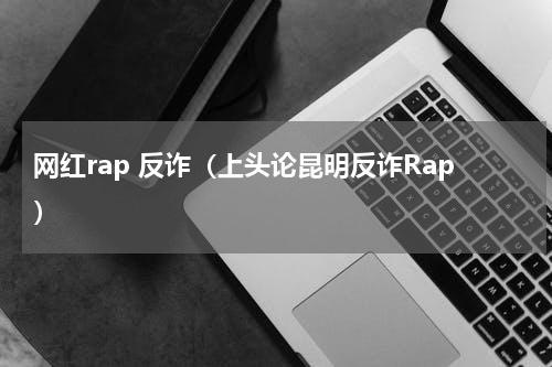 网红rap 反诈（上头论昆明反诈Rap）