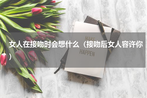 女人在接吻时会想什么（接吻后女人容许你）