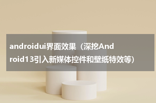 androidui界面效果（深挖Android13引入新媒体控件和壁纸特效等）