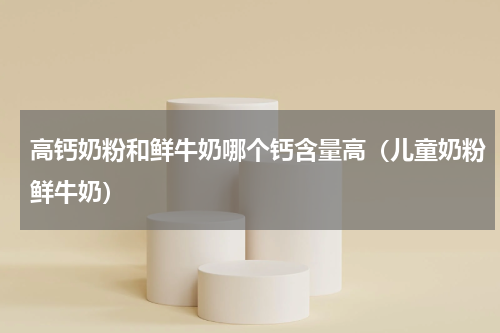 高钙奶粉和鲜牛奶哪个钙含量高（儿童奶粉鲜牛奶）