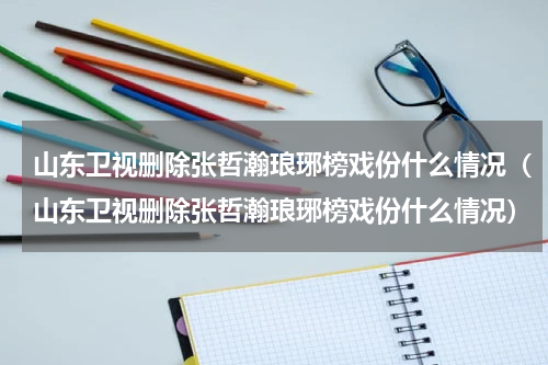 山东卫视删除张哲瀚琅琊榜戏份什么情况（山东卫视删除张哲瀚琅琊榜戏份什么情况）
