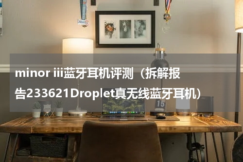 minor iii蓝牙耳机评测（拆解报告233621Droplet真无线蓝牙耳机）