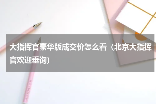 大指挥官豪华版成交价怎么看（北京大指挥官欢迎垂询）