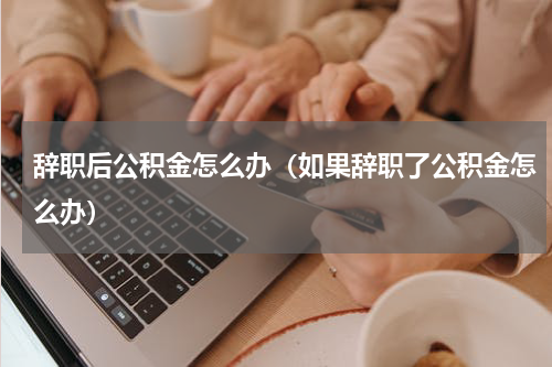 辞职后公积金怎么办（如果辞职了公积金怎么办）