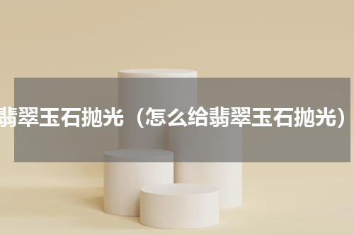 翡翠玉石抛光（怎么给翡翠玉石抛光）