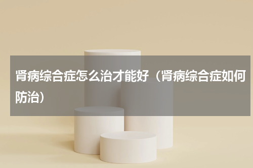 肾病综合症怎么治才能好（肾病综合症如何防治）