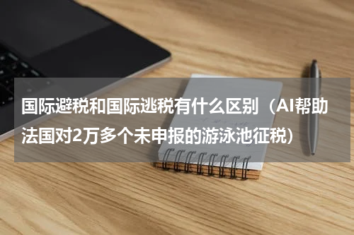 国际避税和国际逃税有什么区别（AI帮助法国对2万多个未申报的游泳池征税）