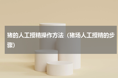 猪的人工授精操作方法（猪场人工授精的步骤）