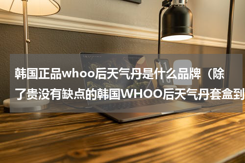 韩国正品whoo后天气丹是什么品牌（除了贵没有缺点的韩国WHOO后天气丹套盒到底有多好用）