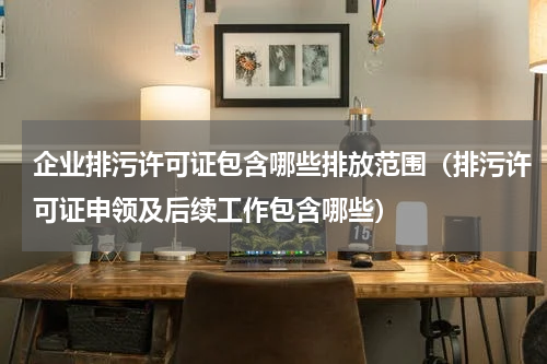 企业排污许可证包含哪些排放范围（排污许可证申领及后续工作包含哪些）