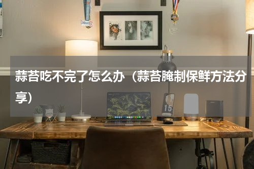 蒜苔吃不完了怎么办（蒜苔腌制保鲜方法分享）