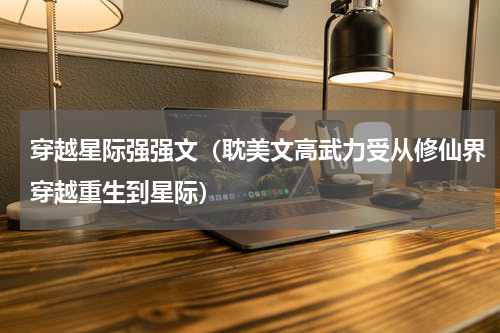 穿越星际强强文（耽美文高武力受从修仙界穿越重生到星际）