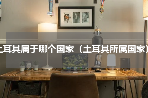 土耳其属于哪个国家（土耳其所属国家）