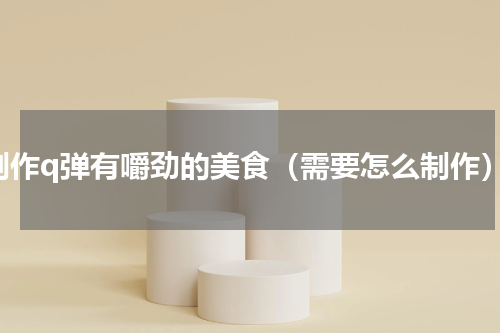 制作q弹有嚼劲的美食（需要怎么制作）